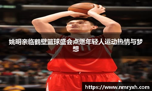 姚明亲临鹤壁篮球盛会点燃年轻人运动热情与梦想