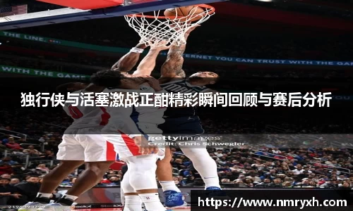 独行侠与活塞激战正酣精彩瞬间回顾与赛后分析